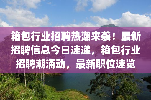 箱包行业招聘热潮来袭！最新招聘信息今日速递，箱包行业招聘潮涌动，最新职位速览