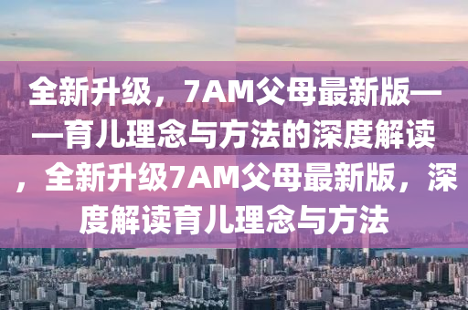 全新升级，7AM父母最新版——育儿理念与方法的深度解读，全新升级7AM父母最新版，深度解读育儿理念与方法