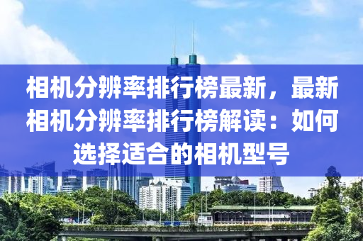 相机分辨率排行榜最新，最新相机分辨率排行榜解读：如何选择适合的相机型号