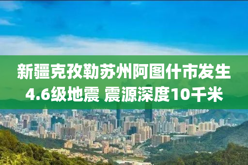 新疆克孜勒苏州阿图什市发生4.6级地震 震源深度10千米