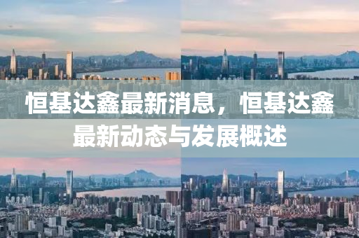 恒基达鑫最新消息，恒基达鑫最新动态与发展概述