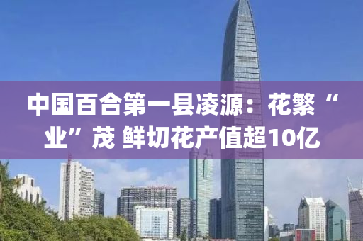 中国百合第一县凌源：花繁“业”茂 鲜切花产值超10亿