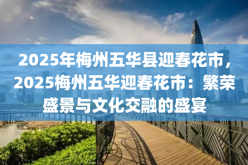 2025年梅州五华县迎春花市，2025梅州五华迎春花市：繁荣盛景与文化交融的盛宴