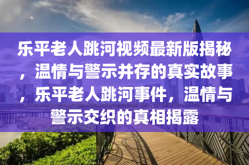 乐平老人跳河视频最新版揭秘，温情与警示并存的真实故事，乐平老人跳河事件，温情与警示交织的真相揭露