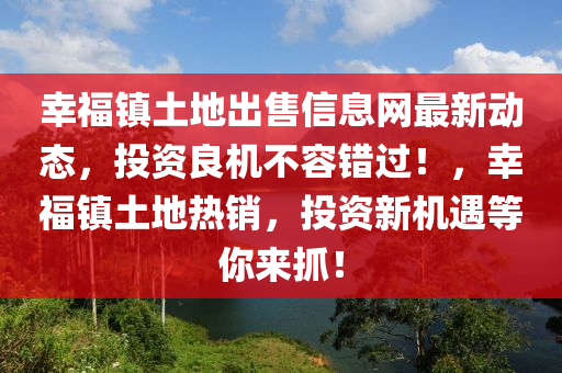 幸福镇土地出售信息网最新动态，投资良机不容错过！，幸福镇土地热销，投资新机遇等你来抓！