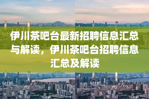 伊川茶吧台最新招聘信息汇总与解读，伊川茶吧台招聘信息汇总及解读