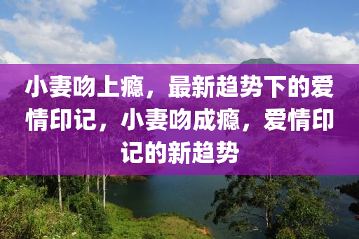 小妻吻上瘾，最新趋势下的爱情印记，小妻吻成瘾，爱情印记的新趋势