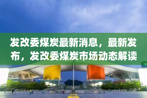 发改委煤炭最新消息，最新发布，发改委煤炭市场动态解读