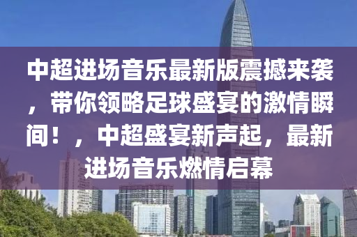中超进场音乐最新版震撼来袭，带你领略足球盛宴的激情瞬间！，中超盛宴新声起，最新进场音乐燃情启幕