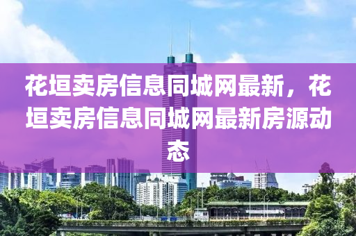 花垣卖房信息同城网最新，花垣卖房信息同城网最新房源动态