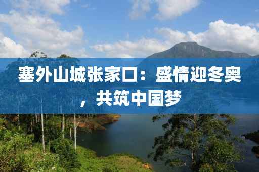 塞外山城张家口：盛情迎冬奥，共筑中国梦