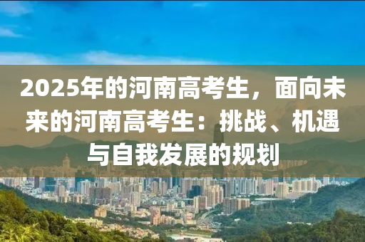 2025年的河南高考生，面向未来的河南高考生：挑战、机遇与自我发展的规划