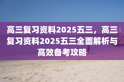 高三复习资料2025五三，高三复习资料2025五三全面解析与高效备考攻略