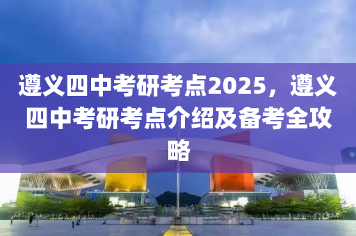 遵义四中考研考点2025，遵义四中考研考点介绍及备考全攻略