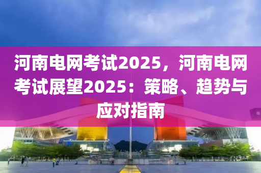 河南电网考试2025，河南电网考试展望2025：策略、趋势与应对指南