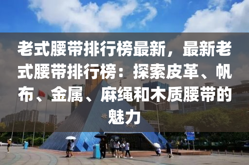 老式腰带排行榜最新，最新老式腰带排行榜：探索皮革、帆布、金属、麻绳和木质腰带的魅力