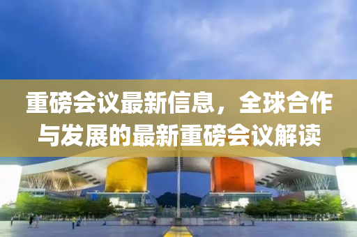 重磅会议最新信息，全球合作与发展的最新重磅会议解读
