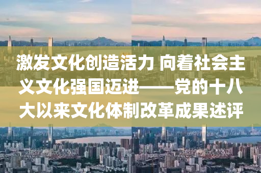 激发文化创造活力 向着社会主义文化强国迈进——党的十八大以来文化体制改革成果述评