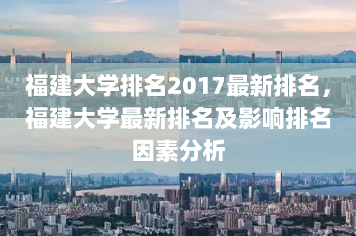 福建大学排名2017最新排名，福建大学最新排名及影响排名因素分析