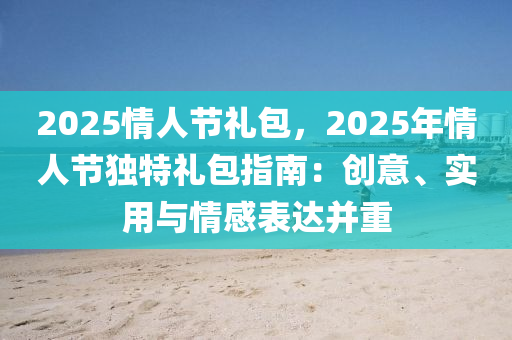 2025情人节礼包，2025年情人节独特礼包指南：创意、实用与情感表达并重