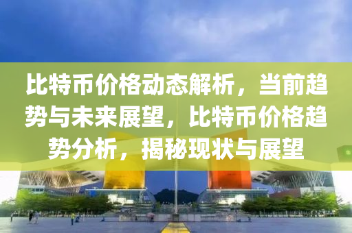 比特币价格动态解析，当前趋势与未来展望，比特币价格趋势分析，揭秘现状与展望