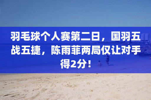 羽毛球个人赛第二日，国羽五战五捷，陈雨菲两局仅让对手得2分！