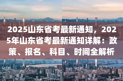 2025山东省考最新通知，2025年山东省考最新通知详解：政策、报名、科目、时间全解析