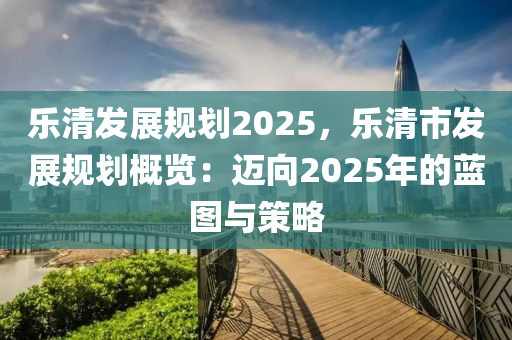 乐清发展规划2025，乐清市发展规划概览：迈向2025年的蓝图与策略