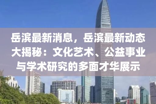 岳滨最新消息，岳滨最新动态大揭秘：文化艺术、公益事业与学术研究的多面才华展示