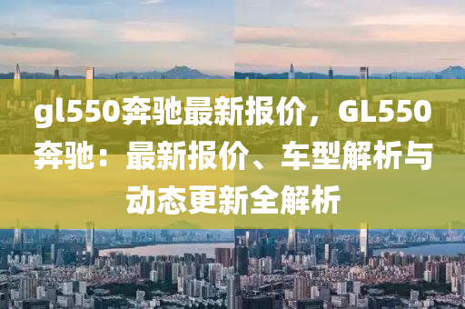 gl550奔驰最新报价，GL550奔驰：最新报价、车型解析与动态更新全解析