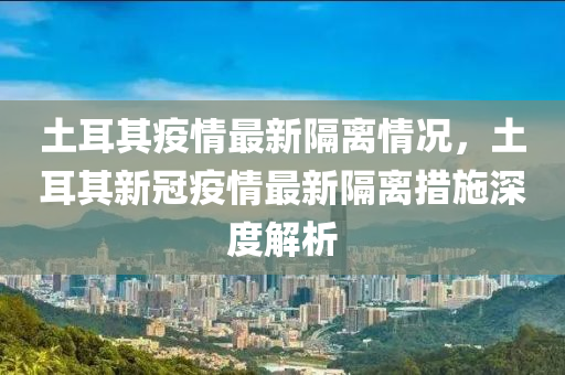 土耳其疫情最新隔离情况，土耳其新冠疫情最新隔离措施深度解析
