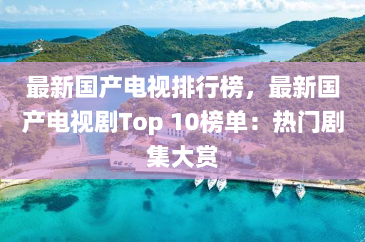 最新国产电视排行榜，最新国产电视剧Top 10榜单：热门剧集大赏