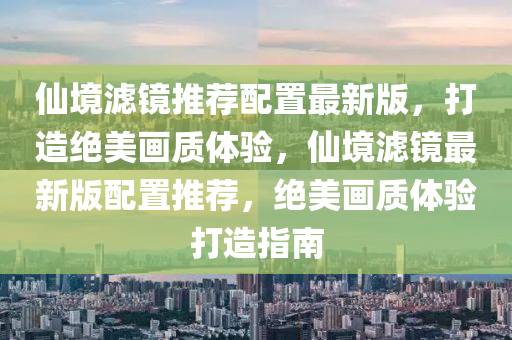 仙境滤镜推荐配置最新版，打造绝美画质体验，仙境滤镜最新版配置推荐，绝美画质体验打造指南