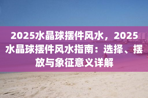 2025水晶球摆件风水，2025水晶球摆件风水指南：选择、摆放与象征意义详解