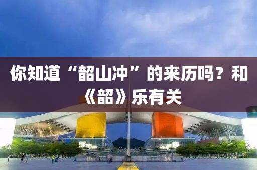 你知道“韶山冲”的来历吗？和《韶》乐有关