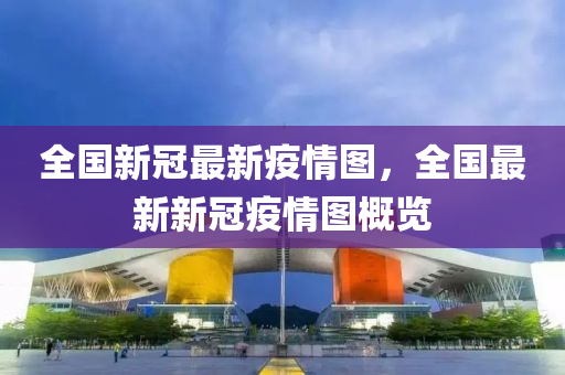 全国新冠最新疫情图，全国最新新冠疫情图概览