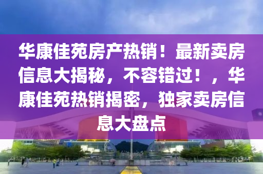华康佳苑房产热销！最新卖房信息大揭秘，不容错过！，华康佳苑热销揭密，独家卖房信息大盘点