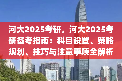 河大2025考研，河大2025考研备考指南：科目设置、策略规划、技巧与注意事项全解析