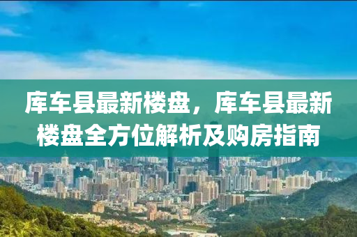 库车县最新楼盘，库车县最新楼盘全方位解析及购房指南