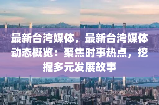 最新台湾媒体，最新台湾媒体动态概览：聚焦时事热点，挖掘多元发展故事