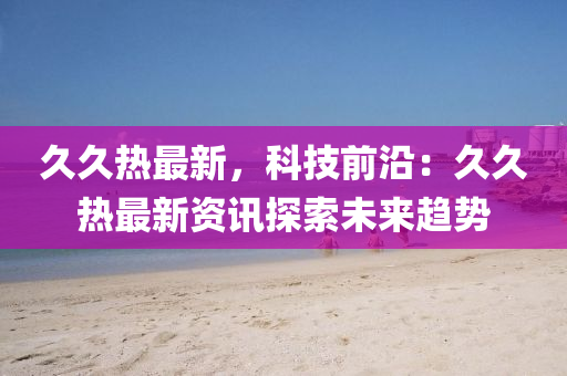 久久热最新，科技前沿：久久热最新资讯探索未来趋势