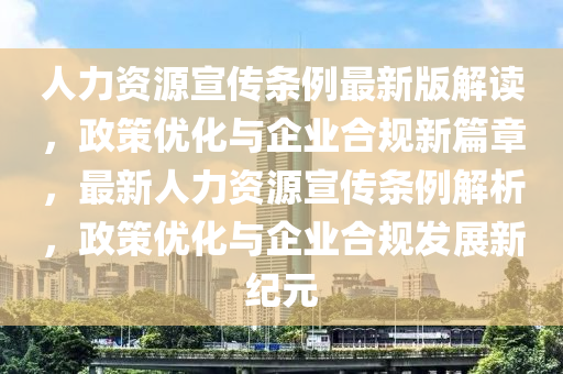 人力资源宣传条例最新版解读，政策优化与企业合规新篇章，最新人力资源宣传条例解析，政策优化与企业合规发展新纪元