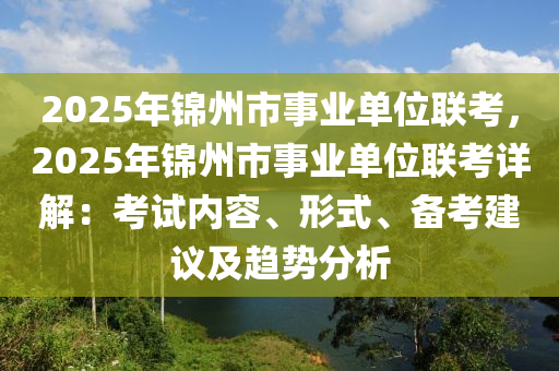 2025年锦州市事业单位联考，2025年锦州市事业单位联考详解：考试内容、形式、备考建议及趋势分析
