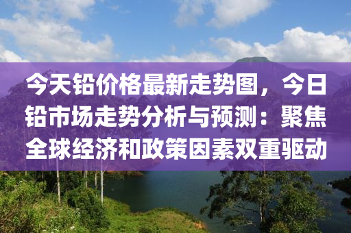 今天铅价格最新走势图，今日铅市场走势分析与预测：聚焦全球经济和政策因素双重驱动