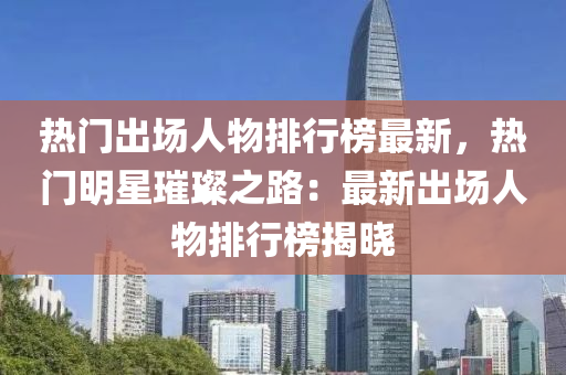 热门出场人物排行榜最新，热门明星璀璨之路：最新出场人物排行榜揭晓