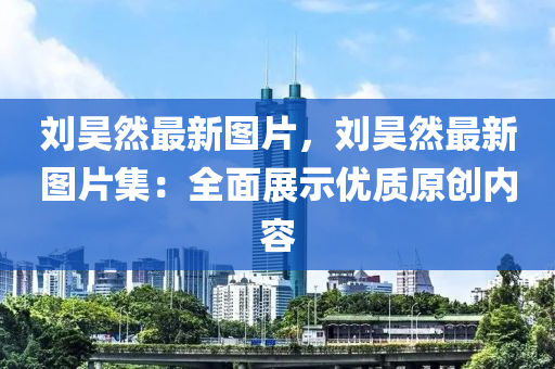 刘昊然最新图片，刘昊然最新图片集：全面展示优质原创内容