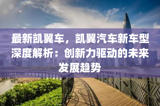最新凯翼车，凯翼汽车新车型深度解析：创新力驱动的未来发展趋势