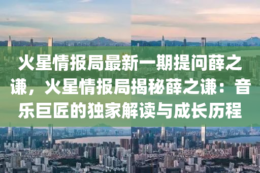 火星情报局最新一期提问薛之谦，火星情报局揭秘薛之谦：音乐巨匠的独家解读与成长历程