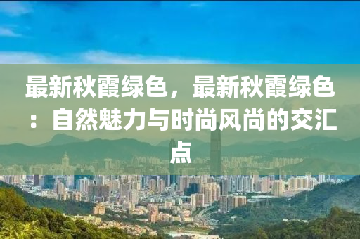 最新秋霞绿色，最新秋霞绿色：自然魅力与时尚风尚的交汇点