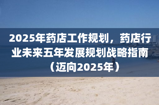 2025年药店工作规划，药店行业未来五年发展规划战略指南（迈向2025年）